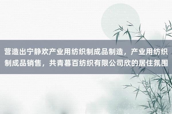 营造出宁静欢产业用纺织制成品制造,产业用纺织制成品销售,共青暮百纺织有限公司欣的居住氛围