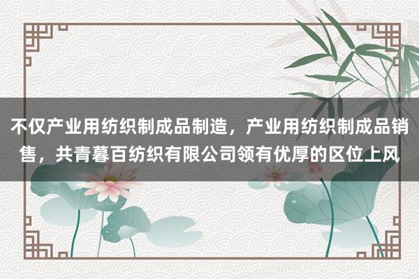 不仅产业用纺织制成品制造，产业用纺织制成品销售，共青暮百纺织有限公司领有优厚的区位上风
