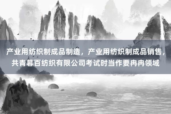 产业用纺织制成品制造,产业用纺织制成品销售,共青暮百纺织有限公司考试时当作要冉冉领域